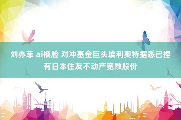 刘亦菲 ai换脸 对冲基金巨头埃利奥特据悉已捏有日本住友不动产宽敞股份