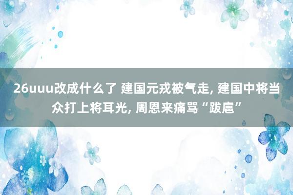 26uuu改成什么了 建国元戎被气走, 建国中将当众打上将耳光, 周恩来痛骂“跋扈”