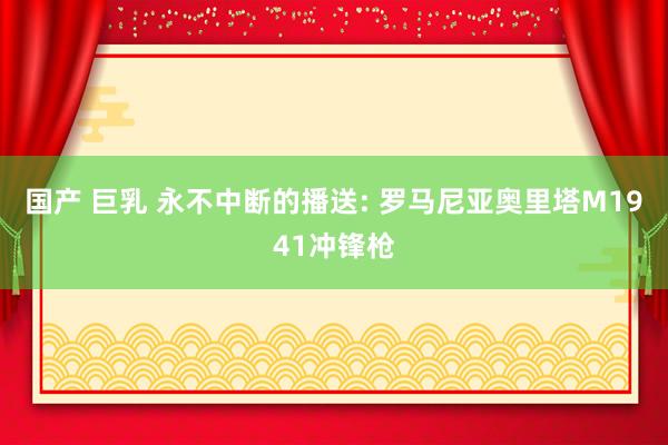 国产 巨乳 永不中断的播送: 罗马尼亚奥里塔M1941冲锋枪