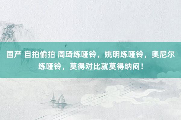 国产 自拍偷拍 周琦练哑铃，姚明练哑铃，奥尼尔练哑铃，莫得对比就莫得纳闷！