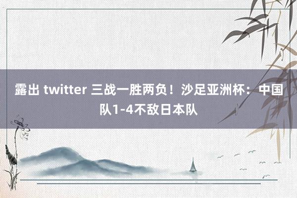 露出 twitter 三战一胜两负！沙足亚洲杯：中国队1-4不敌日本队