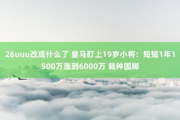26uuu改成什么了 皇马盯上19岁小将：短短1年1500万涨到6000万 栽种国脚