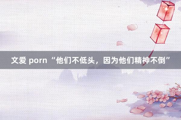 文爱 porn “他们不低头，因为他们精神不倒”
