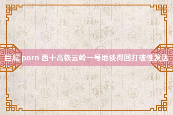 巨屌 porn 西十高铁云岭一号地谈得回打破性发达