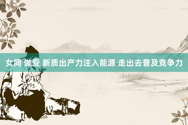 女同 做爱 新质出产力注入能源 走出去普及竞争力