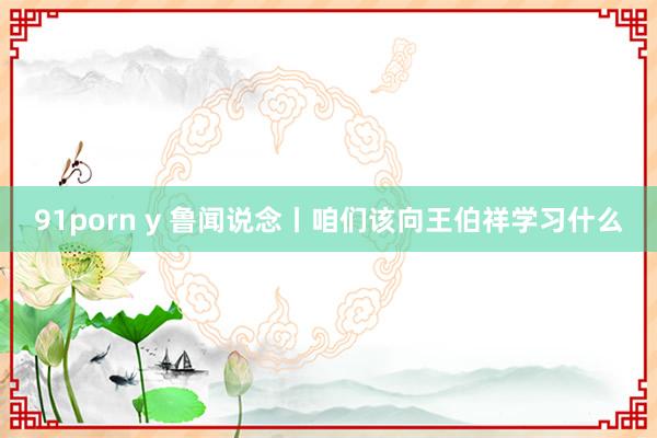 91porn y 鲁闻说念丨咱们该向王伯祥学习什么