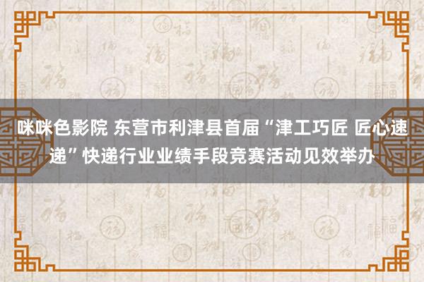 咪咪色影院 东营市利津县首届“津工巧匠 匠心速递”快递行业业绩手段竞赛活动见效举办