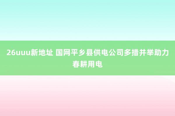 26uuu新地址 国网平乡县供电公司多措并举助力春耕用电