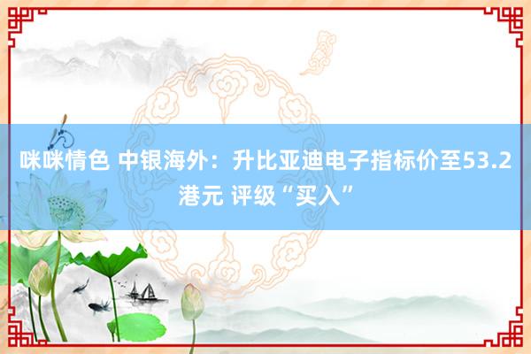 咪咪情色 中银海外：升比亚迪电子指标价至53.2港元 评级“买入”