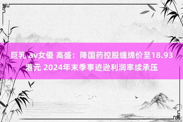巨乳 av女優 高盛：降国药控股缠绵价至18.93港元 2024年末季事迹逊利润率续承压