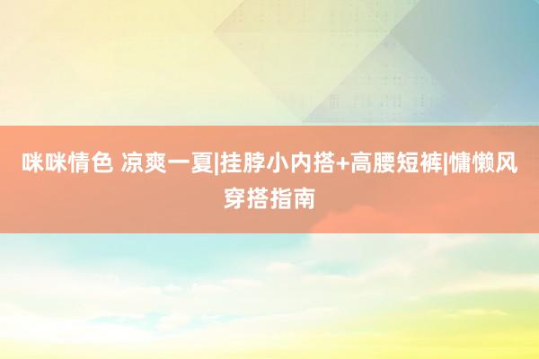 咪咪情色 凉爽一夏|挂脖小内搭+高腰短裤|慵懒风穿搭指南
