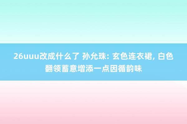 26uuu改成什么了 孙允珠: 玄色连衣裙, 白色翻领蓄意增添一点因循韵味