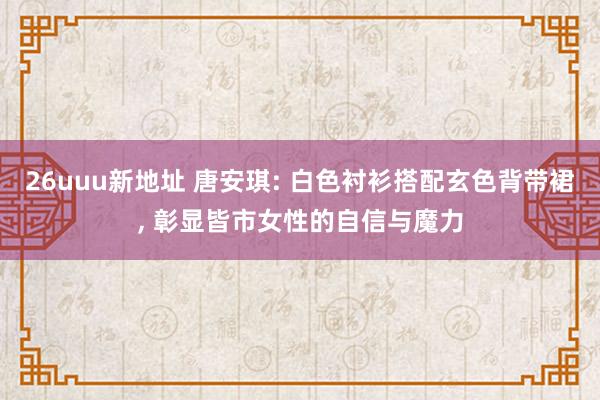 26uuu新地址 唐安琪: 白色衬衫搭配玄色背带裙, 彰显皆市女性的自信与魔力