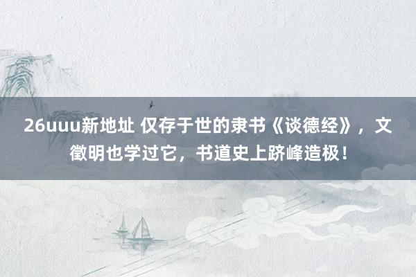 26uuu新地址 仅存于世的隶书《谈德经》，文徵明也学过它，书道史上跻峰造极！