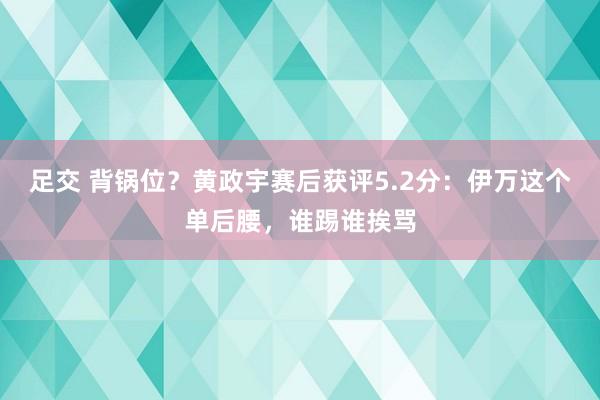 足交 背锅位？黄政宇赛后获评5.2分：伊万这个单后腰，谁踢谁挨骂
