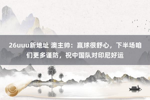 26uuu新地址 澳主帅：赢球很舒心，下半场咱们更多谨防，祝中国队对印尼好运