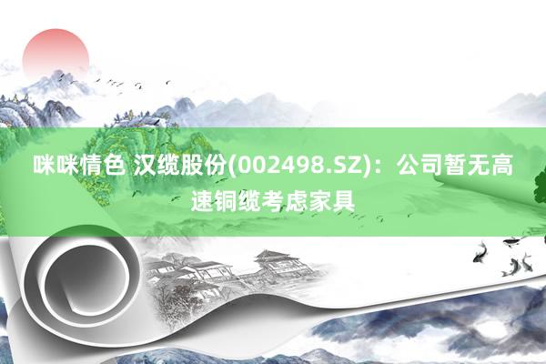 咪咪情色 汉缆股份(002498.SZ)：公司暂无高速铜缆考虑家具