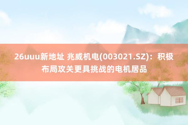26uuu新地址 兆威机电(003021.SZ)：积极布局攻关更具挑战的电机居品