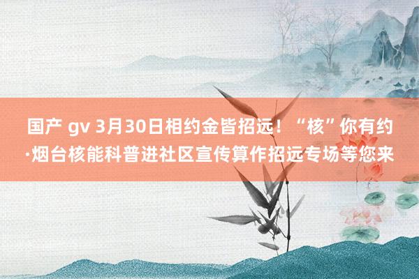 国产 gv 3月30日相约金皆招远！“核”你有约·烟台核能科普进社区宣传算作招远专场等您来
