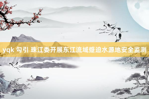 yqk 勾引 珠江委开展东江流域蹙迫水源地安全监测
