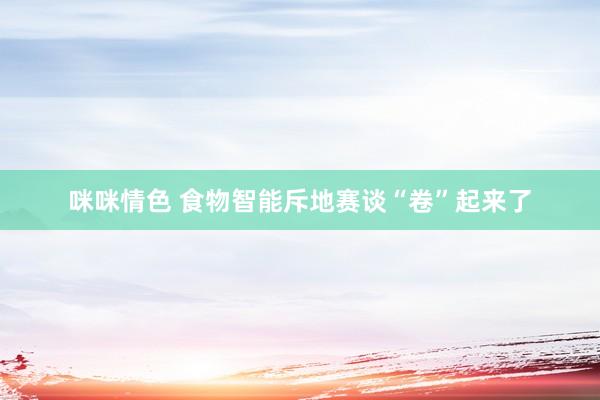咪咪情色 食物智能斥地赛谈“卷”起来了