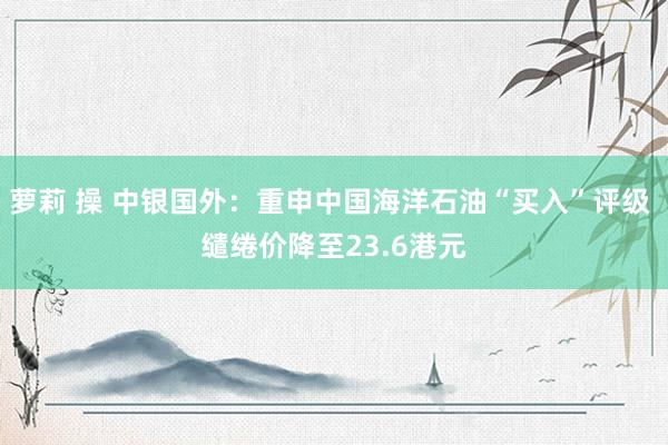 萝莉 操 中银国外：重申中国海洋石油“买入”评级 缱绻价降至23.6港元