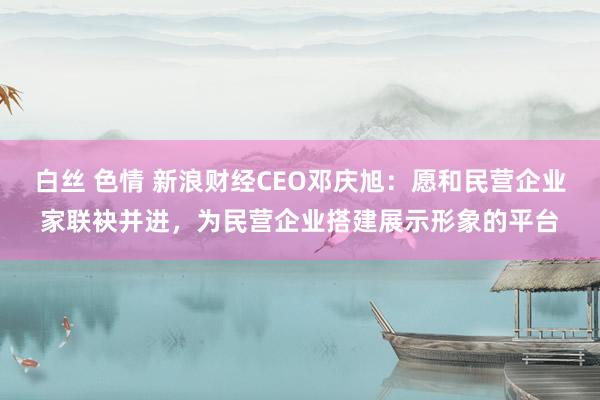 白丝 色情 新浪财经CEO邓庆旭：愿和民营企业家联袂并进，为民营企业搭建展示形象的平台