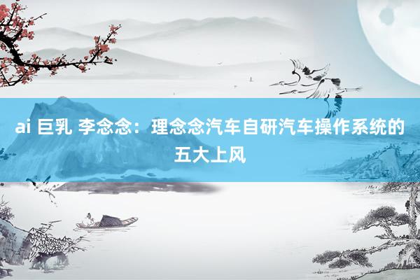 ai 巨乳 李念念：理念念汽车自研汽车操作系统的五大上风