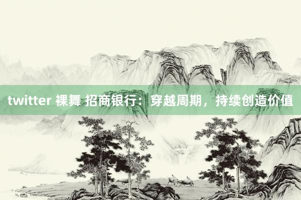 twitter 裸舞 招商银行：穿越周期，持续创造价值