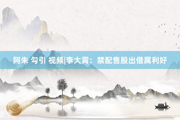 阿朱 勾引 视频|李大霄：禁配售股出借属利好