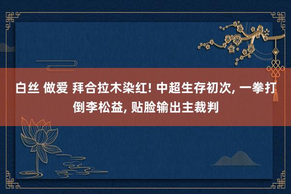 白丝 做爱 拜合拉木染红! 中超生存初次, 一拳打倒李松益, 贴脸输出主裁判