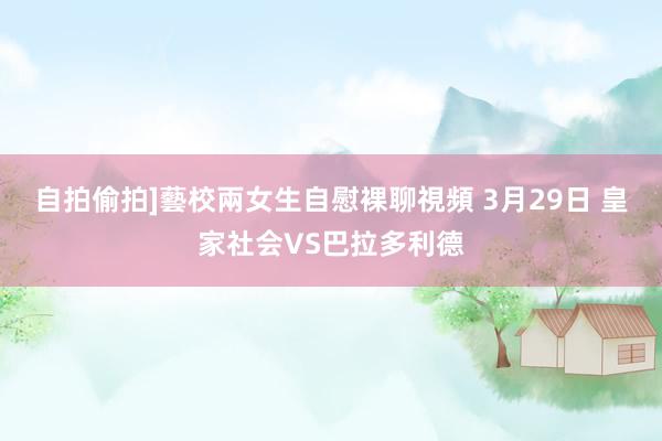 自拍偷拍]藝校兩女生自慰裸聊視頻 3月29日 皇家社会VS巴拉多利德