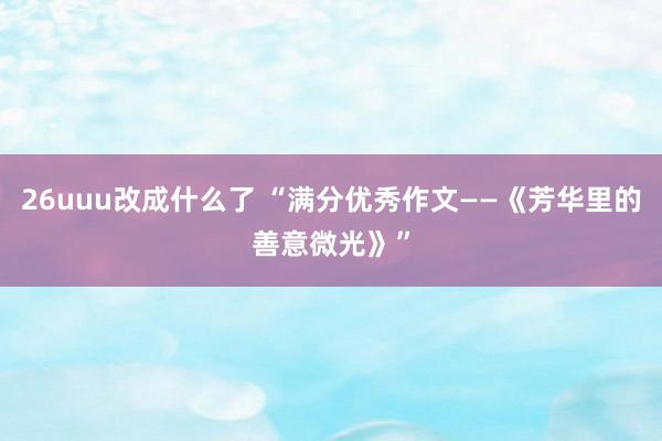 26uuu改成什么了 “满分优秀作文——《芳华里的善意微光》”