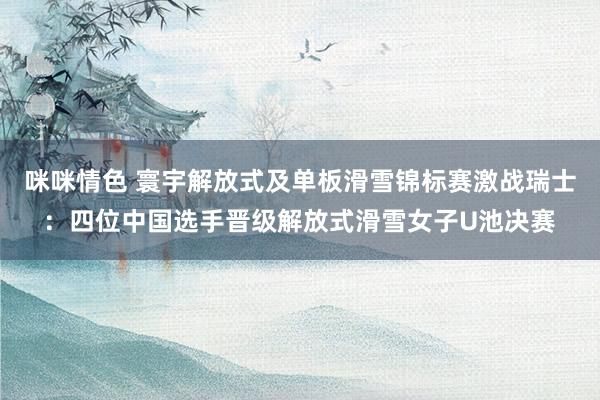 咪咪情色 寰宇解放式及单板滑雪锦标赛激战瑞士：四位中国选手晋级解放式滑雪女子U池决赛