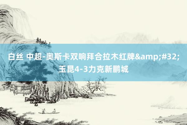 白丝 中超-奥斯卡双响拜合拉木红牌&#32;玉昆4-3力克新鹏城