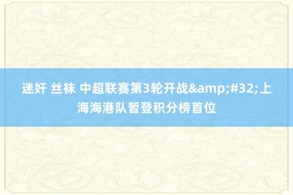 迷奸 丝袜 中超联赛第3轮开战&#32;上海海港队暂登积分榜首位