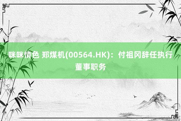 咪咪情色 郑煤机(00564.HK)：付祖冈辞任执行董事职务