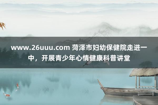 www.26uuu.com 菏泽市妇幼保健院走进一中，开展青少年心情健康科普讲堂