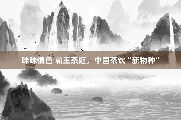 咪咪情色 霸王茶姬，中国茶饮“新物种”