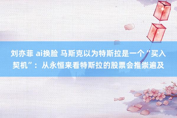 刘亦菲 ai换脸 马斯克以为特斯拉是一个“买入契机”：从永恒来看特斯拉的股票会推崇遍及
