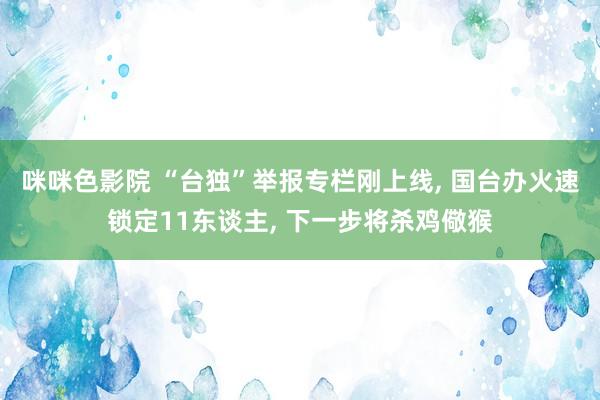 咪咪色影院 “台独”举报专栏刚上线, 国台办火速锁定11东谈主, 下一步将杀鸡儆猴