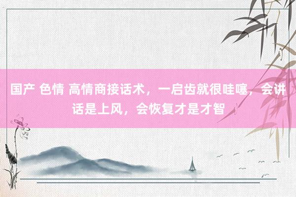国产 色情 高情商接话术，一启齿就很哇噻，会讲话是上风，会恢复才是才智