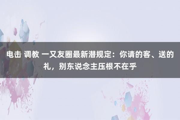 电击 调教 一又友圈最新潜规定：你请的客、送的礼，别东说念主压根不在乎
