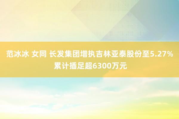范冰冰 女同 长发集团增执吉林亚泰股份至5.27% 累计插足超6300万元