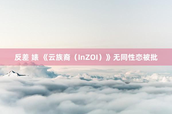 反差 婊 《云族裔（InZOI）》无同性恋被批