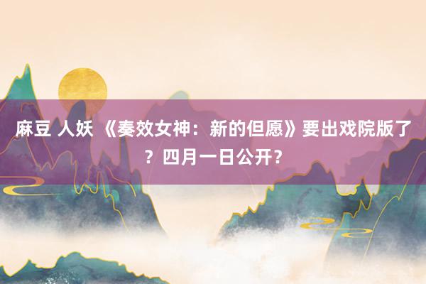麻豆 人妖 《奏效女神：新的但愿》要出戏院版了？四月一日公开？