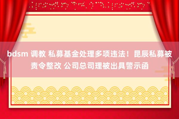 bdsm 调教 私募基金处理多项违法！昆辰私募被责令整改 公司总司理被出具警示函