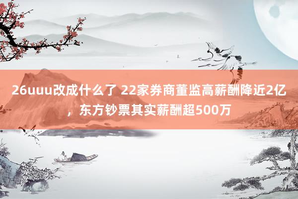 26uuu改成什么了 22家券商董监高薪酬降近2亿，东方钞票其实薪酬超500万