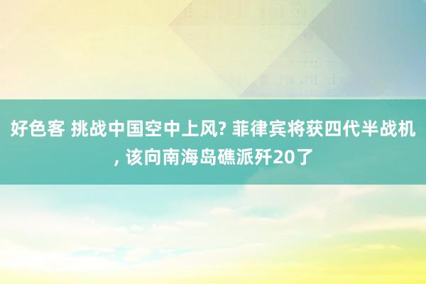 好色客 挑战中国空中上风? 菲律宾将获四代半战机, 该向南海岛礁派歼20了