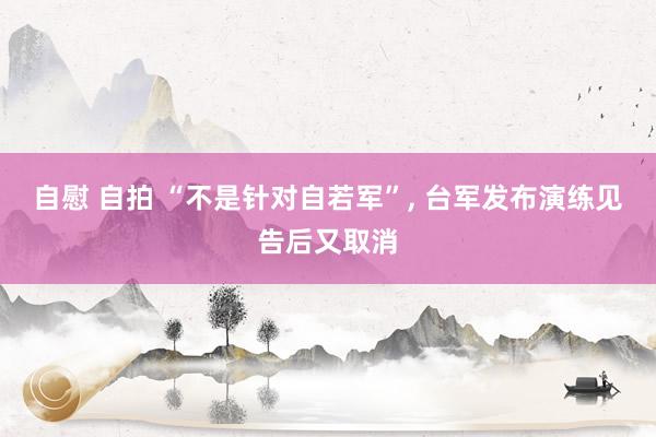 自慰 自拍 “不是针对自若军”, 台军发布演练见告后又取消